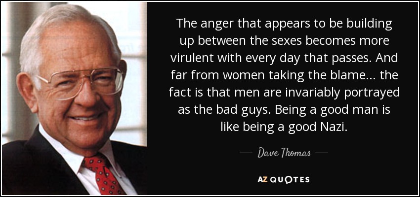 The anger that appears to be building up between the sexes becomes more virulent with every day that passes. And far from women taking the blame... the fact is that men are invariably portrayed as the bad guys. Being a good man is like being a good Nazi. - Dave Thomas