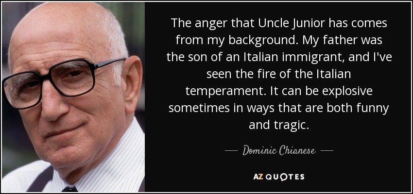 The anger that Uncle Junior has comes from my background. My father was the son of an Italian immigrant, and I've seen the fire of the Italian temperament. It can be explosive sometimes in ways that are both funny and tragic. - Dominic Chianese