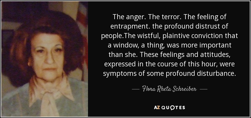 The anger. The terror. The feeling of entrapment. the profound distrust of people.The wistful, plaintive conviction that a window, a thing, was more important than she. These feelings and attitudes, expressed in the course of this hour, were symptoms of some profound disturbance. - Flora Rheta Schreiber