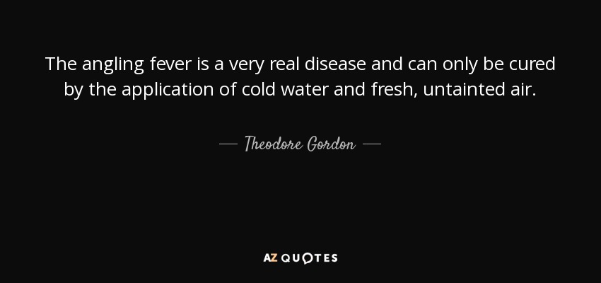 The angling fever is a very real disease and can only be cured by the application of cold water and fresh, untainted air. - Theodore Gordon