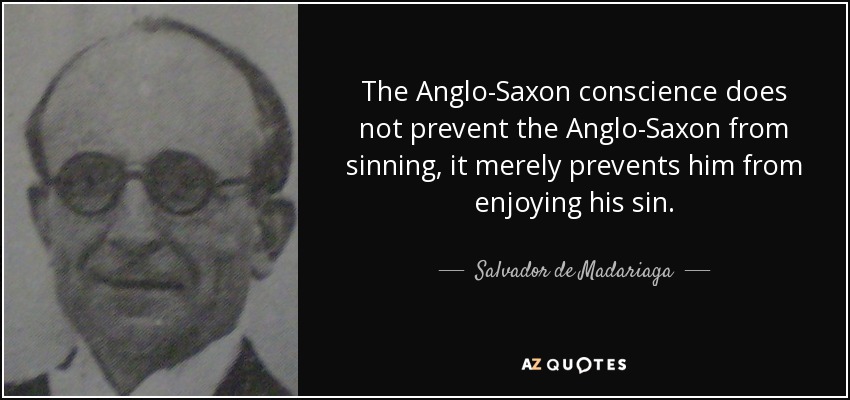 The Anglo-Saxon conscience does not prevent the Anglo-Saxon from sinning, it merely prevents him from enjoying his sin. - Salvador de Madariaga