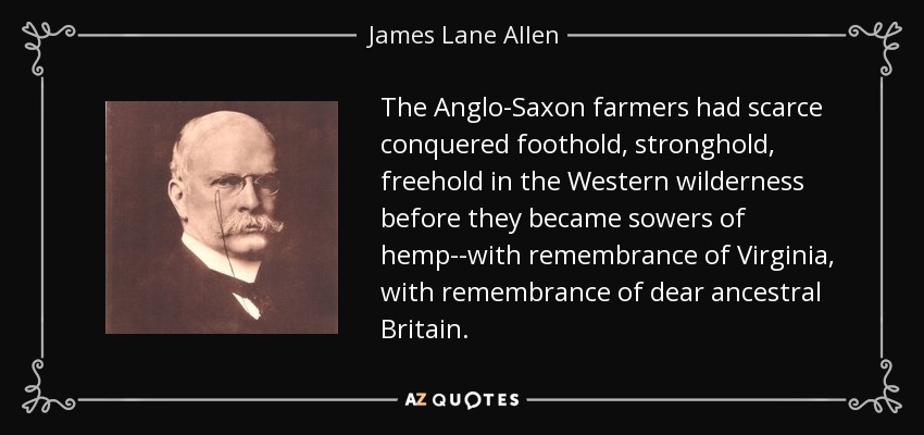 The Anglo-Saxon farmers had scarce conquered foothold, stronghold, freehold in the Western wilderness before they became sowers of hemp--with remembrance of Virginia, with remembrance of dear ancestral Britain. - James Lane Allen