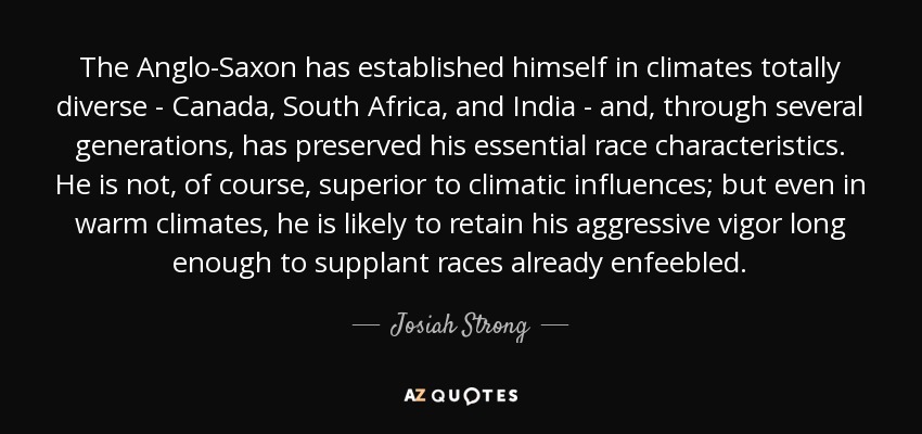 The Anglo-Saxon has established himself in climates totally diverse - Canada, South Africa, and India - and, through several generations, has preserved his essential race characteristics. He is not, of course, superior to climatic influences; but even in warm climates, he is likely to retain his aggressive vigor long enough to supplant races already enfeebled. - Josiah Strong