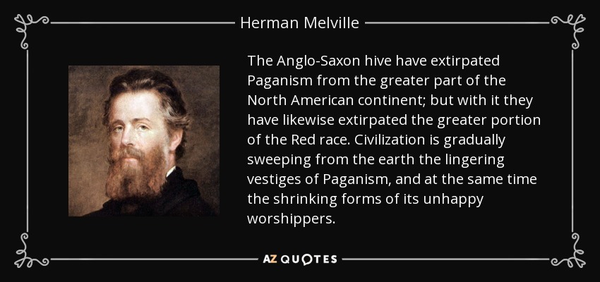 The Anglo-Saxon hive have extirpated Paganism from the greater part of the North American continent; but with it they have likewise extirpated the greater portion of the Red race. Civilization is gradually sweeping from the earth the lingering vestiges of Paganism, and at the same time the shrinking forms of its unhappy worshippers. - Herman Melville