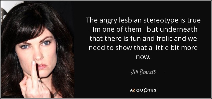 The angry lesbian stereotype is true - Im one of them - but underneath that there is fun and frolic and we need to show that a little bit more now. - Jill Bennett