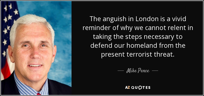 The anguish in London is a vivid reminder of why we cannot relent in taking the steps necessary to defend our homeland from the present terrorist threat. - Mike Pence