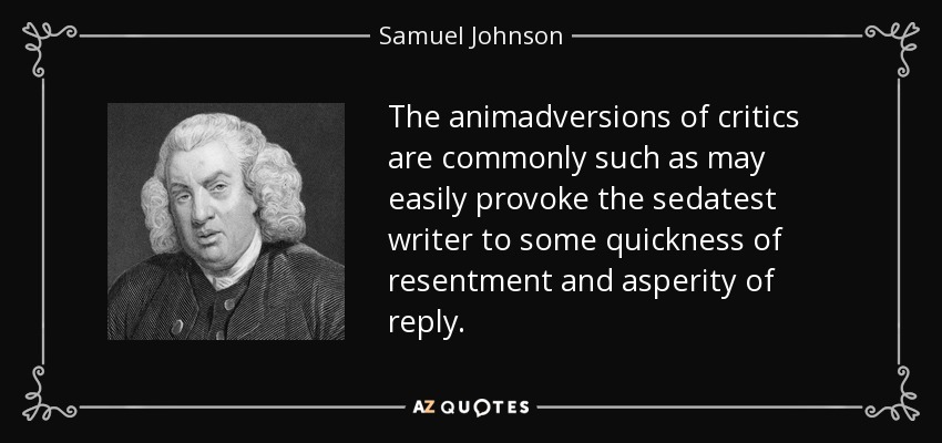 The animadversions of critics are commonly such as may easily provoke the sedatest writer to some quickness of resentment and asperity of reply. - Samuel Johnson