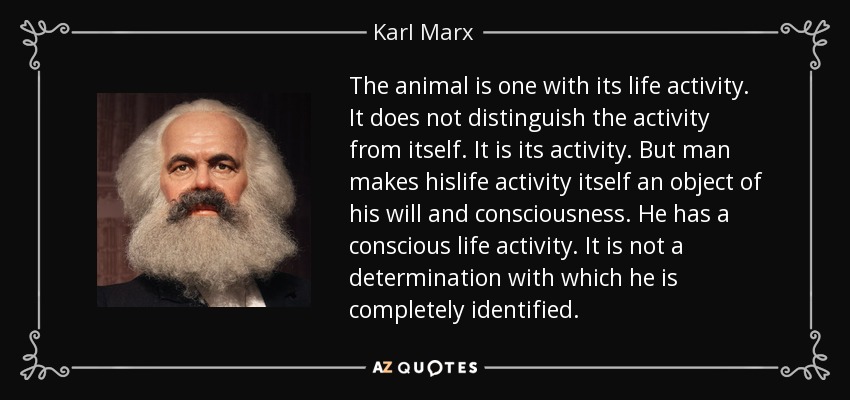 The animal is one with its life activity. It does not distinguish the activity from itself. It is its activity. But man makes hislife activity itself an object of his will and consciousness. He has a conscious life activity. It is not a determination with which he is completely identified. - Karl Marx The animal is one with its life activity. It does not distinguish the activity from itself. It is its activity. But man makes hislife activity itself an object of his will and consciousness. He has a conscious life activity. It is not a determination with which he is completely identified. - Karl Marx