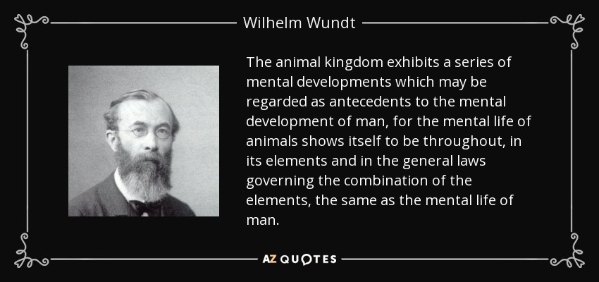 The animal kingdom exhibits a series of mental developments which may be regarded as antecedents to the mental development of man, for the mental life of animals shows itself to be throughout, in its elements and in the general laws governing the combination of the elements, the same as the mental life of man. - Wilhelm Wundt