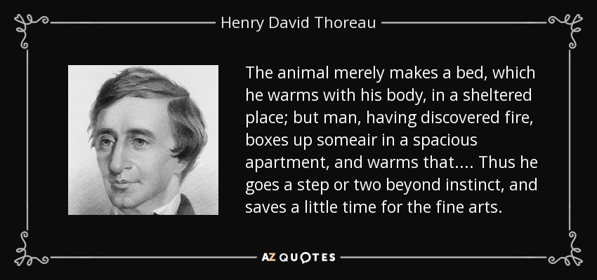 The animal merely makes a bed, which he warms with his body, in a sheltered place; but man, having discovered fire, boxes up someair in a spacious apartment, and warms that.... Thus he goes a step or two beyond instinct, and saves a little time for the fine arts. - Henry David Thoreau