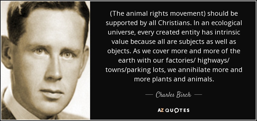 (The animal rights movement) should be supported by all Christians. In an ecological universe, every created entity has intrinsic value because all are subjects as well as objects. As we cover more and more of the earth with our factories/ highways/ towns/parking lots, we annihilate more and more plants and animals. - Charles Birch