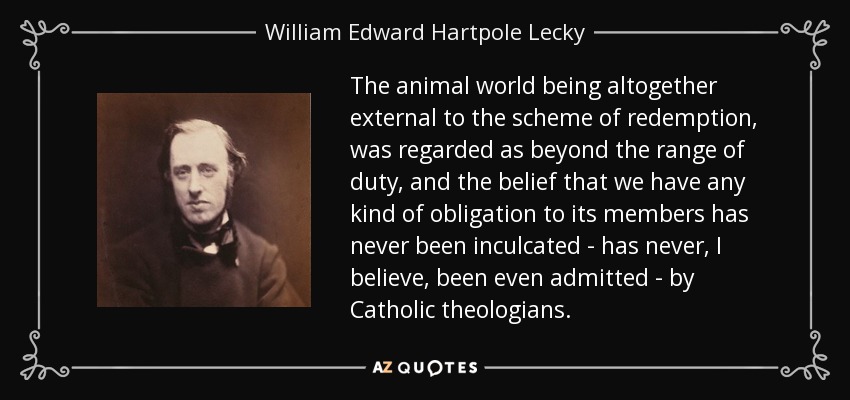 The animal world being altogether external to the scheme of redemption, was regarded as beyond the range of duty, and the belief that we have any kind of obligation to its members has never been inculcated - has never, I believe, been even admitted - by Catholic theologians. - William Edward Hartpole Lecky