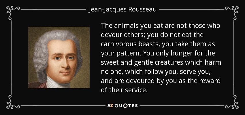 The animals you eat are not those who devour others; you do not eat the carnivorous beasts, you take them as your pattern. You only hunger for the sweet and gentle creatures which harm no one, which follow you, serve you, and are devoured by you as the reward of their service. - Jean-Jacques Rousseau
