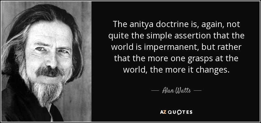 The anitya doctrine is, again, not quite the simple assertion that the world is impermanent, but rather that the more one grasps at the world, the more it changes. - Alan Watts