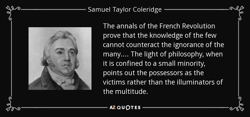 The annals of the French Revolution prove that the knowledge of the few cannot counteract the ignorance of the many.... The light of philosophy, when it is confined to a small minority, points out the possessors as the victims rather than the illuminators of the multitude. - Samuel Taylor Coleridge