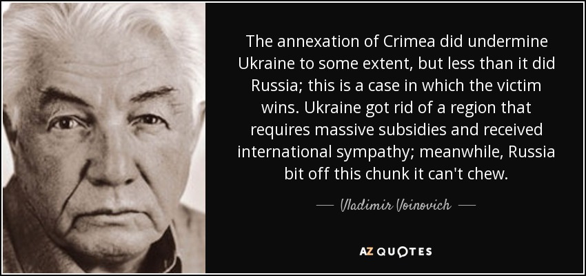 The annexation of Crimea did undermine Ukraine to some extent, but less than it did Russia; this is a case in which the victim wins. Ukraine got rid of a region that requires massive subsidies and received international sympathy; meanwhile, Russia bit off this chunk it can't chew. - Vladimir Voinovich