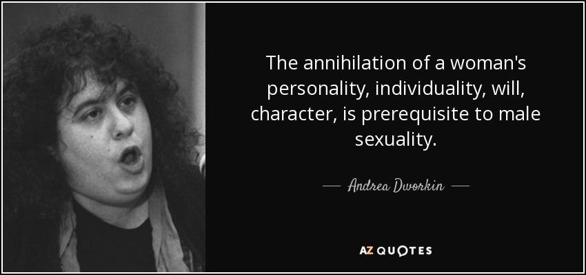 The annihilation of a woman's personality, individuality, will, character, is prerequisite to male sexuality. - Andrea Dworkin