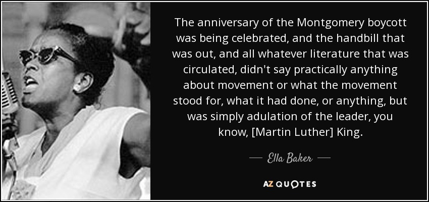 The anniversary of the Montgomery boycott was being celebrated, and the handbill that was out, and all whatever literature that was circulated, didn't say practically anything about movement or what the movement stood for, what it had done, or anything, but was simply adulation of the leader, you know, [Martin Luther] King. - Ella Baker