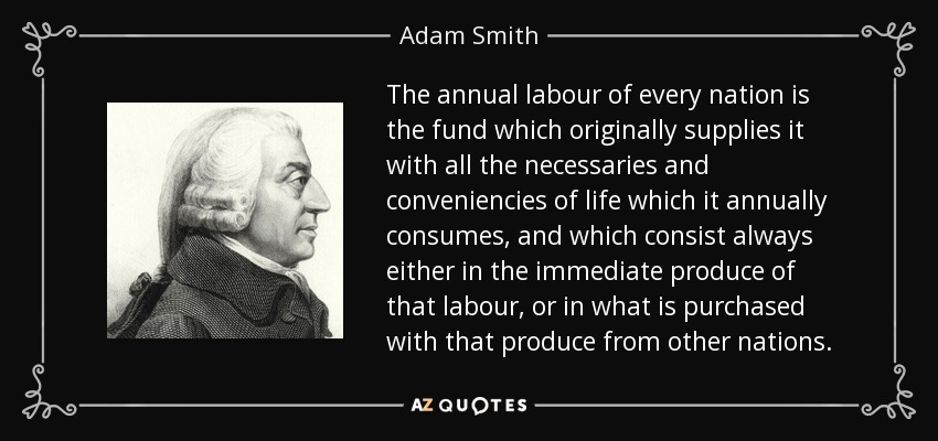 The annual labour of every nation is the fund which originally supplies it with all the necessaries and conveniencies of life which it annually consumes, and which consist always either in the immediate produce of that labour, or in what is purchased with that produce from other nations. - Adam Smith