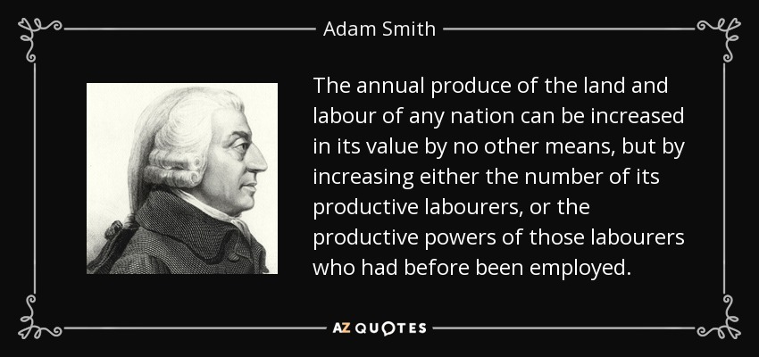 The annual produce of the land and labour of any nation can be increased in its value by no other means, but by increasing either the number of its productive labourers, or the productive powers of those labourers who had before been employed. - Adam Smith