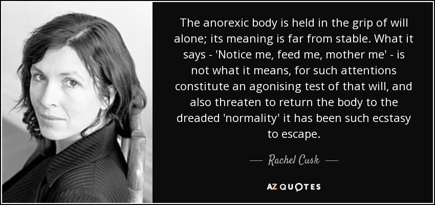 The anorexic body is held in the grip of will alone; its meaning is far from stable. What it says - 'Notice me, feed me, mother me' - is not what it means, for such attentions constitute an agonising test of that will, and also threaten to return the body to the dreaded 'normality' it has been such ecstasy to escape. - Rachel Cusk