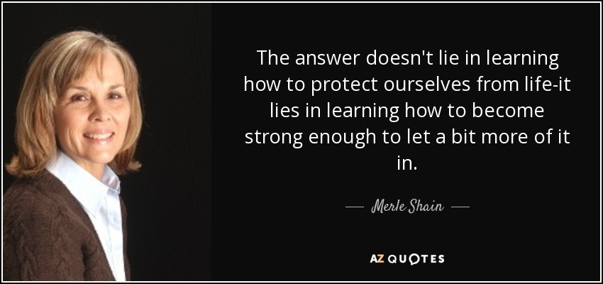 The answer doesn't lie in learning how to protect ourselves from life-it lies in learning how to become strong enough to let a bit more of it in. - Merle Shain