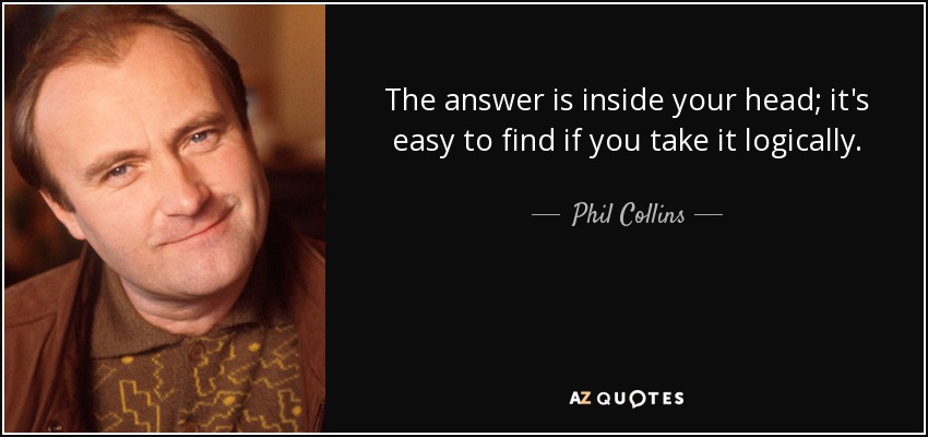 The answer is inside your head; it's easy to find if you take it logically. - Phil Collins