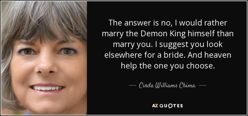 The answer is no, I would rather marry the Demon King himself than marry you. I suggest you look elsewhere for a bride. And heaven help the one you choose. - Cinda Williams Chima