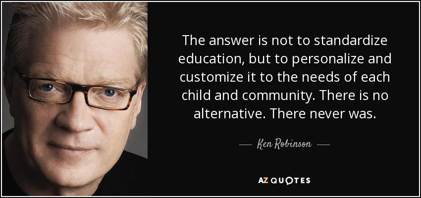 The answer is not to standardize education, but to personalize and customize it to the needs of each child and community. There is no alternative. There never was. - Ken Robinson