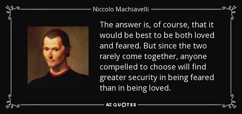 The answer is, of course, that it would be best to be both loved and feared. But since the two rarely come together, anyone compelled to choose will find greater security in being feared than in being loved. - Niccolo Machiavelli