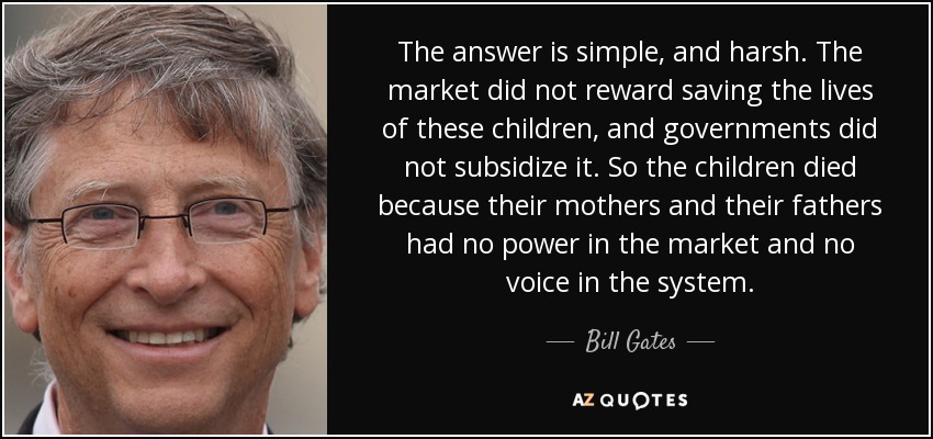 The answer is simple, and harsh. The market did not reward saving the lives of these children, and governments did not subsidize it. So the children died because their mothers and their fathers had no power in the market and no voice in the system. - Bill Gates