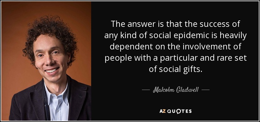 The answer is that the success of any kind of social epidemic is heavily dependent on the involvement of people with a particular and rare set of social gifts. - Malcolm Gladwell