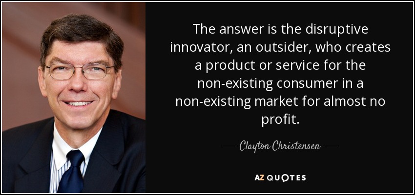 The answer is the disruptive innovator, an outsider, who creates a product or service for the non-existing consumer in a non-existing market for almost no profit. - Clayton Christensen