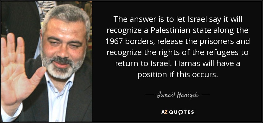 The answer is to let Israel say it will recognize a Palestinian state along the 1967 borders, release the prisoners and recognize the rights of the refugees to return to Israel. Hamas will have a position if this occurs. - Ismail Haniyeh