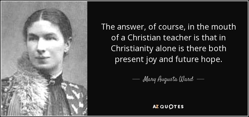 The answer, of course, in the mouth of a Christian teacher is that in Christianity alone is there both present joy and future hope. - Mary Augusta Ward
