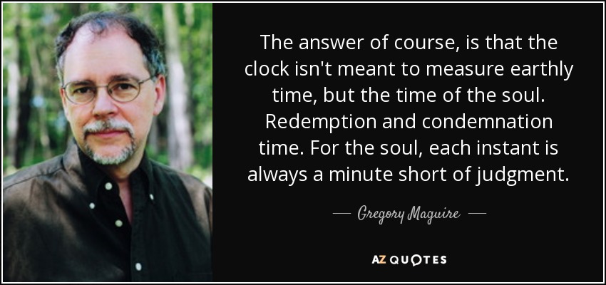 The answer of course, is that the clock isn't meant to measure earthly time, but the time of the soul. Redemption and condemnation time. For the soul, each instant is always a minute short of judgment. - Gregory Maguire