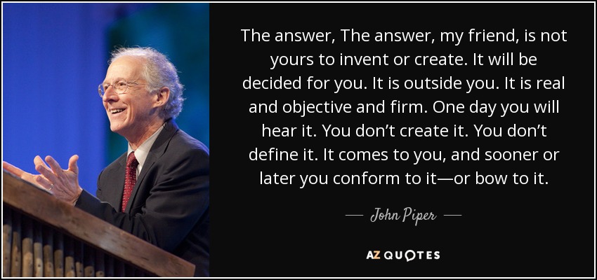 The answer, The answer, my friend, is not yours to invent or create. It will be decided for you. It is outside you. It is real and objective and firm. One day you will hear it. You don’t create it. You don’t define it. It comes to you, and sooner or later you conform to it—or bow to it. - John Piper