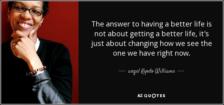 The answer to having a better life is not about getting a better life, it's just about changing how we see the one we have right now. - angel Kyodo Williams