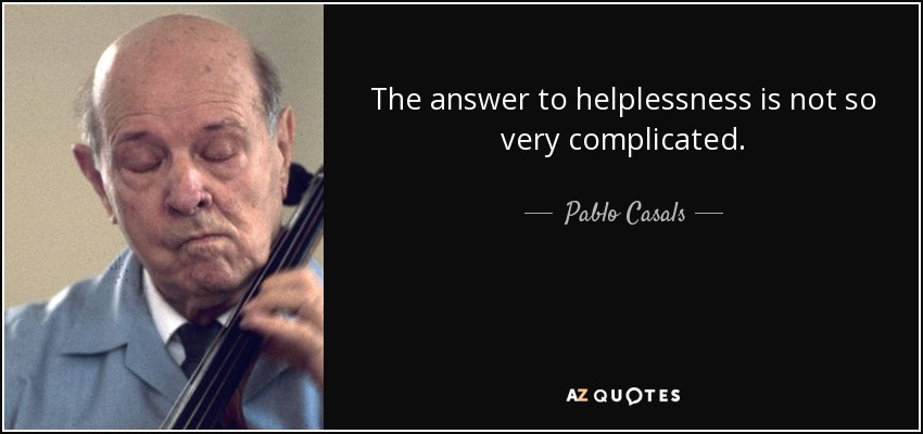 The answer to helplessness is not so very complicated. - Pablo Casals