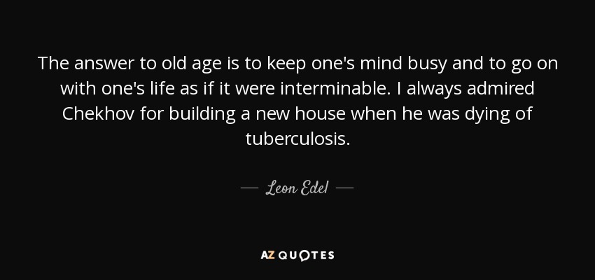 The answer to old age is to keep one's mind busy and to go on with one's life as if it were interminable. I always admired Chekhov for building a new house when he was dying of tuberculosis. - Leon Edel