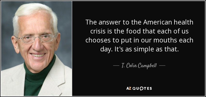 The answer to the American health crisis is the food that each of us chooses to put in our mouths each day. It's as simple as that. - T. Colin Campbell