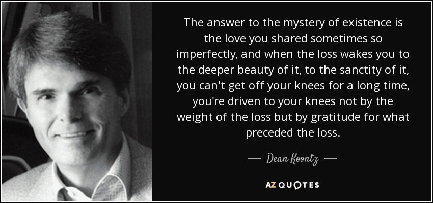 The answer to the mystery of existence is the love you shared sometimes so imperfectly, and when the loss wakes you to the deeper beauty of it, to the sanctity of it, you can't get off your knees for a long time, you're driven to your knees not by the weight of the loss but by gratitude for what preceded the loss. - Dean Koontz