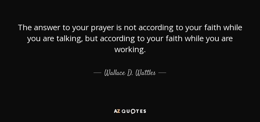 The answer to your prayer is not according to your faith while you are talking, but according to your faith while you are working. - Wallace D. Wattles