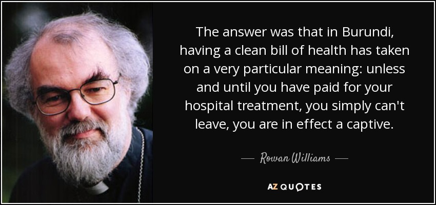 The answer was that in Burundi, having a clean bill of health has taken on a very particular meaning: unless and until you have paid for your hospital treatment, you simply can't leave, you are in effect a captive. - Rowan Williams