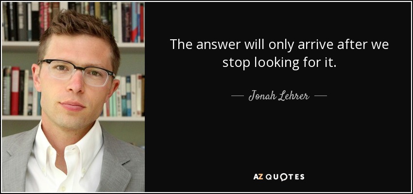 The answer will only arrive after we stop looking for it. - Jonah Lehrer