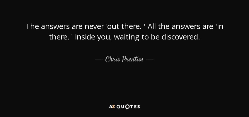 The answers are never 'out there. ' All the answers are 'in there, ' inside you, waiting to be discovered. - Chris Prentiss