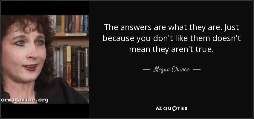 The answers are what they are. Just because you don't like them doesn't mean they aren't true. - Megan Chance