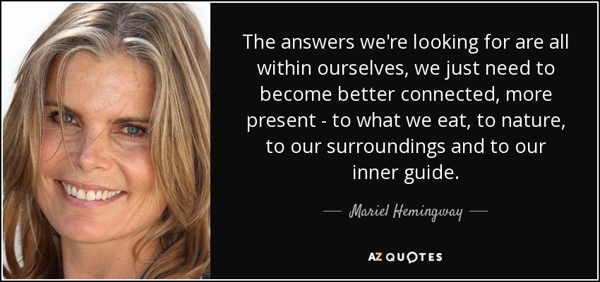 The answers we're looking for are all within ourselves, we just need to become better connected, more present - to what we eat, to nature, to our surroundings and to our inner guide. - Mariel Hemingway