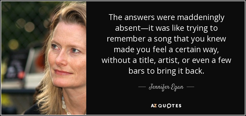 The answers were maddeningly absent—it was like trying to remember a song that you knew made you feel a certain way, without a title, artist, or even a few bars to bring it back. - Jennifer Egan