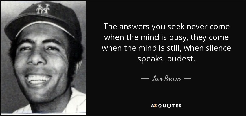 The answers you seek never come when the mind is busy, they come when the mind is still, when silence speaks loudest. - Leon Brown